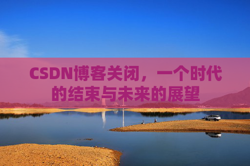 CSDN博客关闭，一个时代的结束与未来的展望